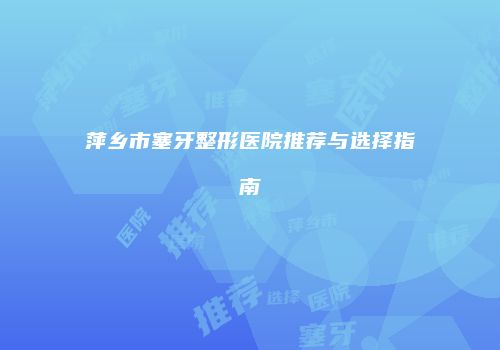 萍乡市塞牙整形医院推荐与选择指南