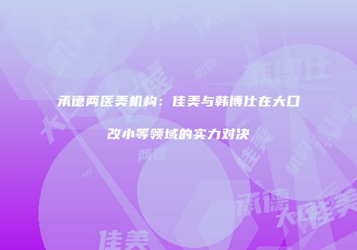 承德两医美机构：佳美与韩博仕在大口改小等领域的实力对决