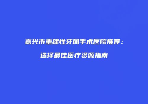 嘉兴市重建性牙周手术医院推荐：选择最佳医疗资源指南