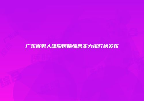 广东省男人隆胸医院综合实力排行榜发布