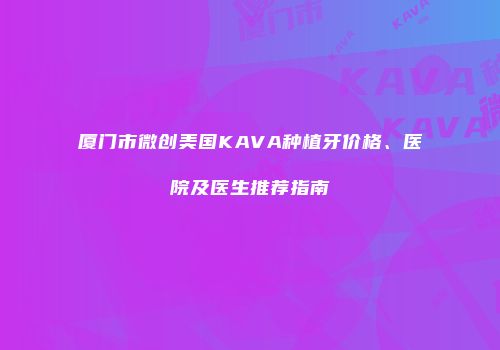 厦门市微创美国KAVA种植牙价格、医院及医生推荐指南