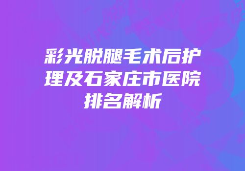 彩光脱腿毛术后护理及石家庄市医院排名解析