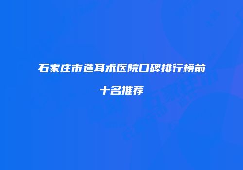 石家庄市造耳术医院口碑排行榜前十名推荐