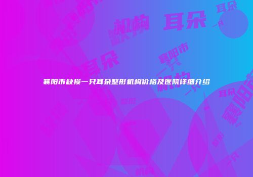 襄阳市缺损一只耳朵整形机构价格及医院详细介绍
