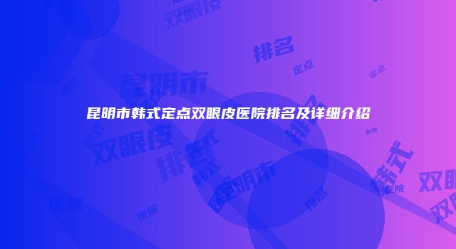 昆明市韩式定点双眼皮医院排名及详细介绍