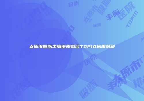 太原市吸脂丰胸医院排名TOP10榜单揭晓