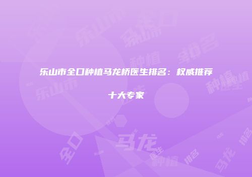 乐山市全口种植马龙桥医生排名：权威推荐十大专家