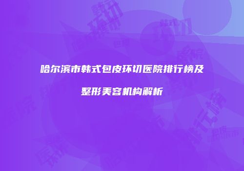 哈尔滨市韩式包皮环切医院排行榜及整形美容机构解析