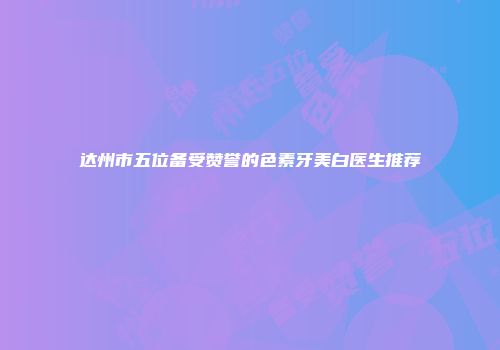 达州市五位备受赞誉的色素牙美白医生推荐