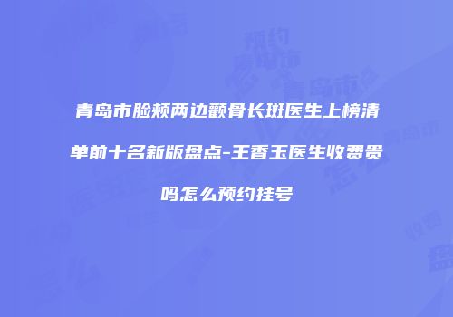 青岛市脸颊两边颧骨长斑医生上榜清单前十名新版盘点-王香玉医生收费贵吗怎么预约挂号