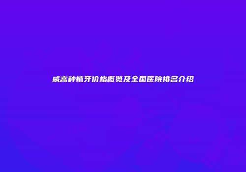威高种植牙价格概览及全国医院排名介绍