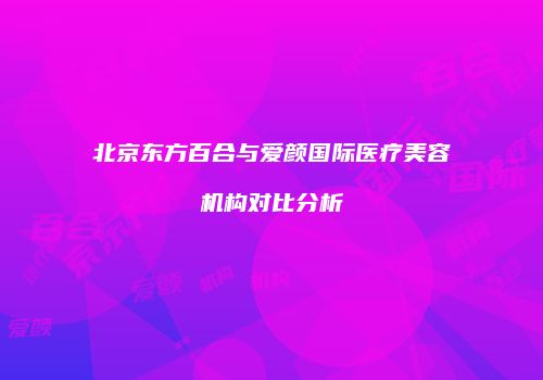 北京东方百合与爱颜国际医疗美容机构对比分析