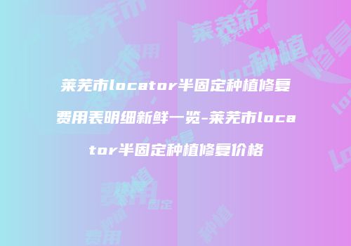 莱芜市locator半固定种植修复费用表明细新鲜一览-莱芜市locator半固定种植修复价格
