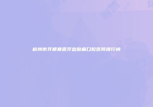 杭州市牙根暴露牙齿酸痛口腔医院排行榜