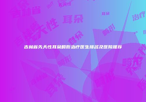 吉林省先天性耳朵畸形治疗医生排名及医院推荐
