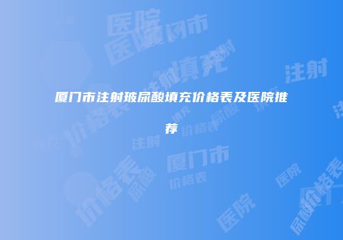 厦门市注射玻尿酸填充价格表及医院推荐