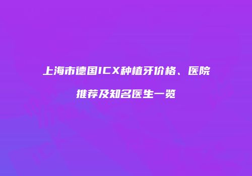 上海市德国ICX种植牙价格、医院推荐及知名医生一览