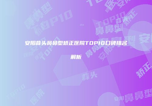 安阳蒜头鼻鼻型矫正医院TOP10口碑排名解析