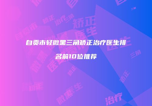 自贡市轻微黑三角矫正治疗医生排名前10位推荐
