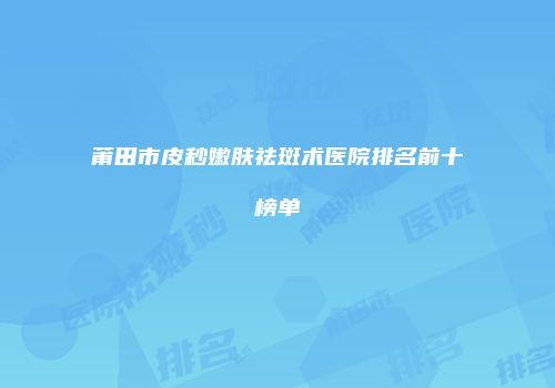 莆田市皮秒嫩肤祛斑术医院排名前十榜单
