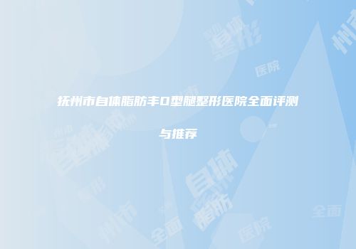 抚州市自体脂肪丰O型腿整形医院全面评测与推荐