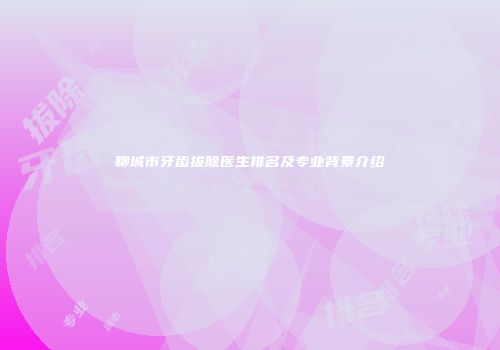 聊城市牙齿拔除医生排名及专业背景介绍
