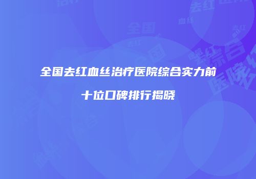 全国去红血丝治疗医院综合实力前十位口碑排行揭晓