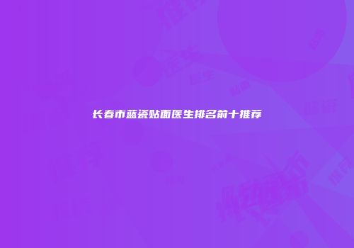 长春市蓝瓷贴面医生排名前十推荐