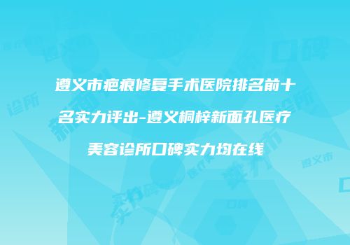 遵义市疤痕修复手术医院排名前十名实力评出-遵义桐梓新面孔医疗美容诊所口碑实力均在线