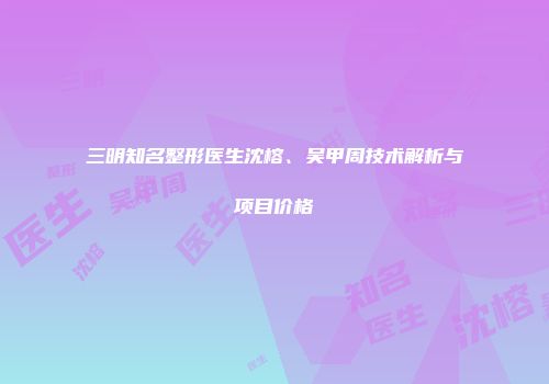 三明知名整形医生沈榕、吴甲周技术解析与项目价格