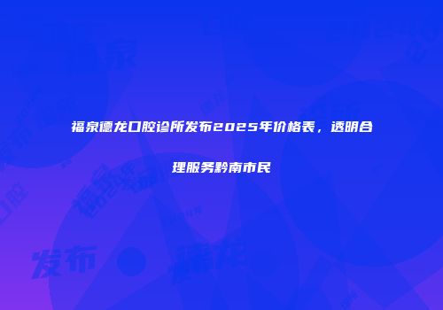 福泉德龙口腔诊所发布2025年价格表，透明合理服务黔南市民