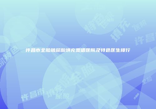 许昌市全脸玻尿酸填充靠谱医院及特色医生排行