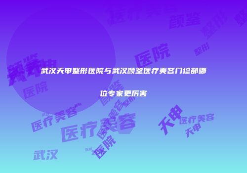 武汉天申整形医院与武汉颜鉴医疗美容门诊部哪位专家更厉害