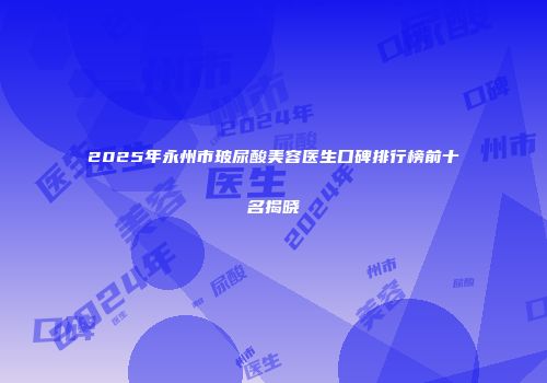 2025年永州市玻尿酸美容医生口碑排行榜前十名揭晓