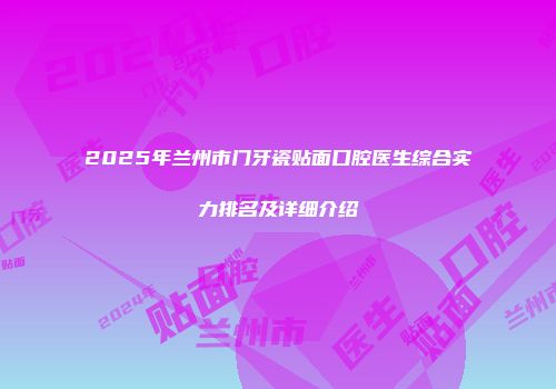 2025年兰州市门牙瓷贴面口腔医生综合实力排名及详细介绍