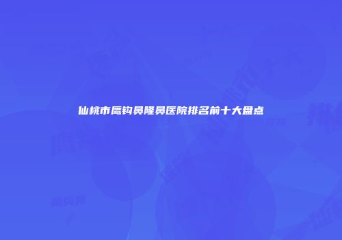 仙桃市鹰钩鼻隆鼻医院排名前十大盘点