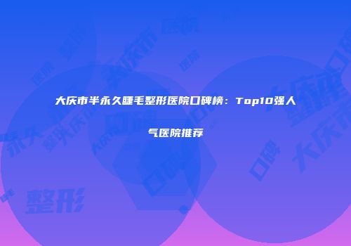 大庆市半永久睫毛整形医院口碑榜：Top10强人气医院推荐