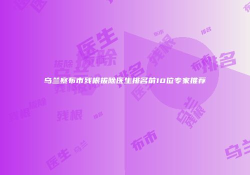 乌兰察布市残根拔除医生排名前10位专家推荐