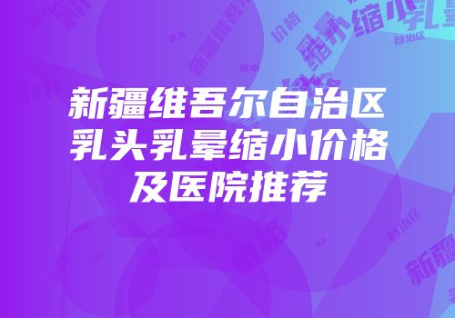 新疆维吾尔自治区乳头乳晕缩小价格及医院推荐