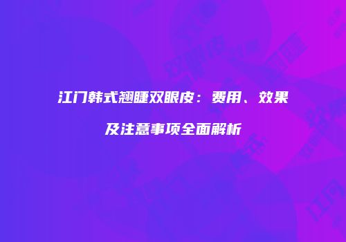 江门韩式翘睫双眼皮：费用、效果及注意事项全面解析