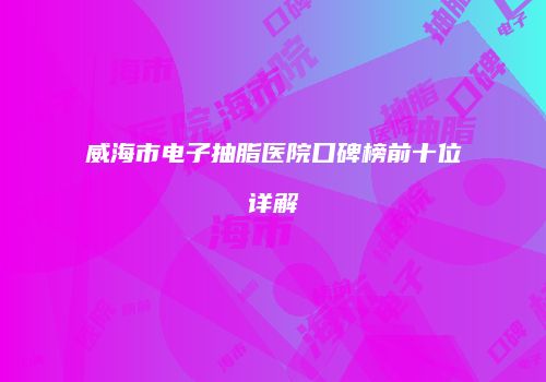 威海市电子抽脂医院口碑榜前十位详解