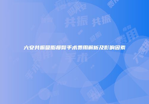 六安共振吸脂瘦臀手术费用解析及影响因素