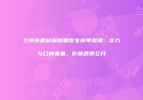 兰州市唇缺损修复医生榜单揭晓：实力与口碑兼备，价格透明公开