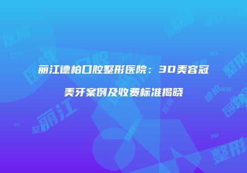 丽江德柏口腔整形医院：3D美容冠美牙案例及收费标准揭晓