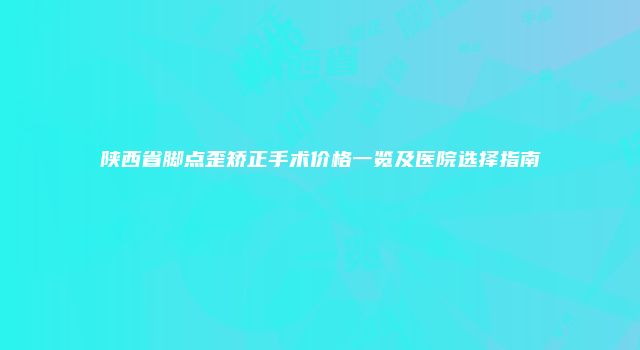 陕西省脚点歪矫正手术价格一览及医院选择指南
