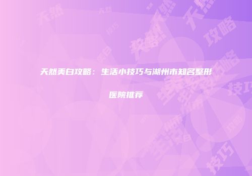 天然美白攻略：生活小技巧与湖州市知名整形医院推荐