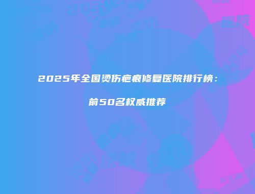 2025年全国烫伤疤痕修复医院排行榜：前50名权威推荐