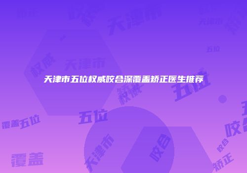 天津市五位权威咬合深覆盖矫正医生推荐