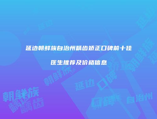 延边朝鲜族自治州龋齿矫正口碑前十佳医生推荐及价格信息