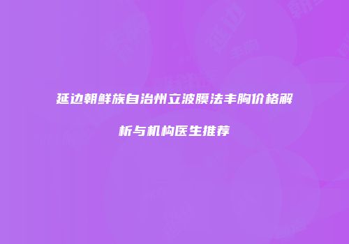 延边朝鲜族自治州立波膜法丰胸价格解析与机构医生推荐